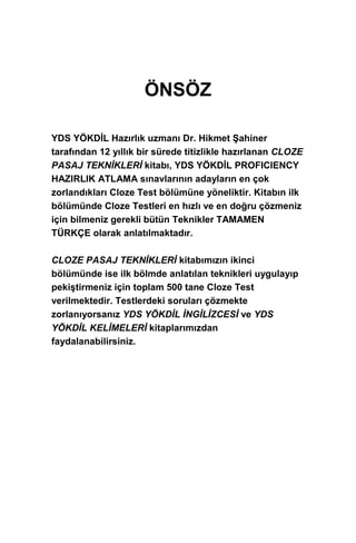 ÖNSÖZ
YDS YÖKDİL Hazırlık uzmanı Dr. Hikmet Şahiner
tarafından 12 yıllık bir sürede titizlikle hazırlanan CLOZE
PASAJ TEKNİKLERİ kitabı, YDS YÖKDİL PROFICIENCY
HAZIRLIK ATLAMA sınavlarının adayların en çok
zorlandıkları Cloze Test bölümüne yöneliktir. Kitabın ilk
bölümünde Cloze Testleri en hızlı ve en doğru çözmeniz
için bilmeniz gerekli bütün Teknikler TAMAMEN
TÜRKÇE olarak anlatılmaktadır.
CLOZE PASAJ TEKNİKLERİ kitabımızın ikinci
bölümünde ise ilk bölmde anlatılan teknikleri uygulayıp
pekiştirmeniz için toplam 500 tane Cloze Test
verilmektedir. Testlerdeki soruları çözmekte
zorlanıyorsanız YDS YÖKDİL İNGİLİZCESİ ve YDS
YÖKDİL KELİMELERİ kitaplarımızdan
faydalanabilirsiniz.
 