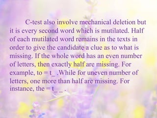 C-test also involve mechanical deletion but
it is every second word which is mutilated. Half
of each mutilated word remains in the texts in
order to give the candidate a clue as to what is
missing. If the whole word has an even number
of letters, then exactly half are missing. For
example, to = t_ .While for uneven number of
letters, one more than half are missing. For
instance, the = t_ _ .
 