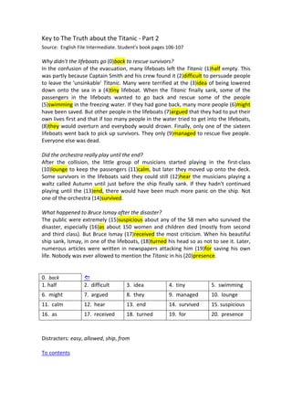 Key to The Truth about the Titanic ‐ Part 2 
Source:  English File Intermediate. Student's book pages 106‐107 
 
Why didn't the lifeboats go (0)back to rescue survivors? 
In the confusion of the evacuation, many lifeboats left the Titanic (1)half empty. This 
was partly because Captain Smith and his crew found it (2)difficult to persuade people 
to leave the 'unsinkable' Titanic. Many were terrified at the (3)idea of being lowered 
down  onto  the  sea  in  a  (4)tiny  lifeboat.  When  the  Titanic  finally  sank,  some  of  the 
passengers  in  the  lifeboats  wanted  to  go  back  and  rescue  some  of  the  people 
(5)swimming in the freezing water. If they had gone back, many more people (6)might 
have been saved. But other people in the lifeboats (7)argued that they had to put their 
own lives first and that if too many people in the water tried to get into the lifeboats, 
(8)they would overturn and everybody would drown. Finally, only one of the sixteen 
lifeboats went back to pick up survivors. They only (9)managed to rescue five people. 
Everyone else was dead. 
 
Did the orchestra really play until the end? 
After  the  collision,  the  little  group  of  musicians  started  playing  in  the  first‐class 
(10)lounge to keep the passengers (11)calm, but later they moved up onto the deck. 
Some survivors in the lifeboats said they could still (12)hear the musicians playing a 
waltz called Autumn until just before the ship finally sank. If they hadn't continued 
playing until the (13)end, there would have been much more panic on the ship. Not 
one of the orchestra (14)survived. 
 
What happened to Bruce Ismay after the disaster? 
The public were extremely (15)suspicious about any of the 58 men who survived the 
disaster, especially (16)as about 150 women and children died (mostly from second 
and third class). But Bruce Ismay (17)received the most criticism. When his beautiful 
ship sank, Ismay, in one of the lifeboats, (18)turned his head so as not to see it. Later, 
numerous articles were written in newspapers attacking him (19)for saving his own 
life. Nobody was ever allowed to mention the Titanic in his (20)presence. 
 
 
0.  back       
1. half  2.  difficult  3.  idea  4.  tiny  5.  swimming 
6.  might  7.  argued  8.  they  9.  managed  10.  lounge 
11.  calm  12.  hear  13.  end  14.  survived  15. suspicious  
16.  as  17.  received  18.  turned  19.  for  20.  presence 
 
 
Distracters: easy, allowed, ship, from 
 
To contents 
 