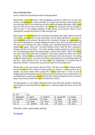 Key to Woody Allen 
Source: English File Intermediate Student's book pages 80‐81 
 
Woody Allen, whose real name is Allen Konigsberg, was born in 1035. He is an actor and 
director, and specializes in adult comedies set in New York. Among his best known films 
are Annie Hall (1977), The Purple Rose of Cairo (1985) and Mighty Aphrodite (1995). Apart 
from his films and his sense of humour, he's famous for his glasses and his marriage in 
1997  to  Soon  Yi,  the  adopted  daughter  of  Mia  Farrow,  his  ex‐partner.  When  he  isn't 
making films, he plays the clarinet in a New York jazz club. 
   
Most people are convinced that the characters that Woody Allen plays, which tend to be 
very  similar,  are  based  on  his  own  personality.  He  has  always  denied  this,  but  there  is 
some evidence to the contrary. Like many of the characters he plays, he is genuinely shy. 
'For me the real pleasure is writing. Making the movie is this: you're out there in the cold 
and rain, you're freezing, the clock is ticking, you're spending thousands of dollars, and 
people keep saying, "Hurry up". The nicest feeling I know is that the film is opening in 
Chicago and that I'm not there ‐ I'm in bed, relaxing, reading, playing my clarinet. All my 
life I've enjoyed not being at the opening night. I used to have a joke: "I don't mind dying, 
but I don't want to be there when it happens." That really is about me. When I am invited 
to parties, I almost never go. Sometimes I get to the door and I just can't go in. It's nothing 
to do with being famous, I was like that before. Not being there, but knowing people like 
the  film  ‐  that's  perfect  for  me.'  He  stays  away  from  Hollywood,  its  romances  and  its 
glamorous lifestyle. 'I hate all that. I just want to make the film and go home.' 
   
Woody Allen is also very insecure about his films. 'The idea in my mind is always superb, 
but by the time the film's made, it's never exactly as I wanted it. I always want to say to 
people,  "you  don't  realize  what  a  great  film  I  nearly  made  here."  In  fact,  he  was  so 
disappointed with Manhattan that he tried to buy the movie back from United Artists, and 
promised that he would make another film for free if they destroyed it for him or threw it 
away. They refused, and the film was nominated for an Oscar. 
   
The big question is, is he happy? 'What does that mean? My basic position is pessimism. 
Some people are naturally cheerful, some aren't. I naturally expect the worst. It's just the 
way I am.' 
 
 
0.  real       
1.  specializes  2.  apart  3.  famous 4.  convinced 5.  based 
6.  evidence  7.  genuinely  8.  keep 9.  dying 10.  never 
11.  do  12.  away  13.  mind 14.  time 15.  nearly 
16.  so  17.  another  18.   was 19.  some 20.  way 
 
Distracters: clown,  good, people, working 
 
To contents 
 
 