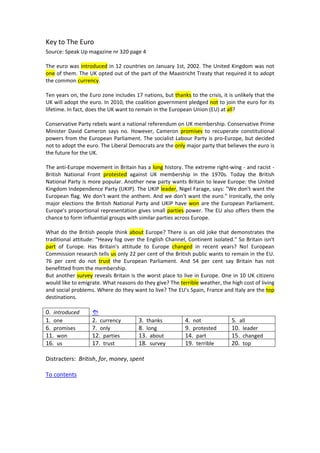 Key to The Euro 
Source: Speak Up magazine nr 320 page 4 
 
The euro was introduced in 12 countries on January 1st, 2002. The United Kingdom was not 
one of them. The UK opted out of the part of the Maastricht Treaty that required it to adopt 
the common currency. 
   
Ten years on, the Euro zone includes 17 nations, but thanks to the crisis, it is unlikely that the 
UK will adopt the euro. In 2010, the coalition government pledged not to join the euro for its 
lifetime. In fact, does the UK want to remain in the European Union (EU) at all? 
   
Conservative Party rebels want a national referendum on UK membership. Conservative Prime 
Minister  David  Cameron  says  no.  However,  Cameron  promises  to  recuperate  constitutional 
powers from the European Parliament. The socialist Labour Party is pro‐Europe, but decided 
not to adopt the euro. The Liberal Democrats are the only major party that believes the euro is 
the future for the UK. 
   
The anti‐Europe movement in Britain has a long history. The extreme right‐wing ‐ and racist ‐ 
British  National  Front  protested  against  UK  membership  in  the  1970s.  Today  the  British 
National Party is more popular. Another new party wants Britain to leave Europe: the United 
Kingdom Independence Party (UKIP). The UKIP leader, Nigel Farage, says: "We don't want the 
European flag. We don't want the anthem. And we don't want the euro." Ironically, the only 
major elections the British National Party and UKIP have won are the European Parliament. 
Europe's proportional representation gives small parties power. The EU also offers them the 
chance to form influential groups with similar parties across Europe. 
   
What do the British people think about Europe? There is an old joke that demonstrates the 
traditional attitude: "Heavy fog over the English Channel, Continent isolated." So Britain isn't 
part  of  Europe.  Has  Britain's  attitude  to  Europe  changed  in  recent  years?  No!  European 
Commission research tells us only 22 per cent of the British public wants to remain in the EU. 
76  per  cent  do  not  trust  the  European  Parliament.  And  54  per  cent  say  Britain  has  not 
benefitted from the membership. 
But another survey reveals Britain is the worst place to live in Europe. One in 10 UK citizens 
would like to emigrate. What reasons do they give? The terrible weather, the high cost of living 
and social problems. Where do they want to live? The EU's Spain, France and Italy are the top 
destinations. 
 
0.  introduced       
1.  one  2.  currency  3.  thanks 4.  not 5.  all 
6.  promises  7.  only  8.  long 9.  protested 10.  leader 
11.  won  12.  parties  13.  about 14.  part 15.  changed 
16.  us  17.  trust  18.  survey 19.  terrible 20.  top 
 
Distracters:  British, for, money, spent 
 
To contents 
 
 