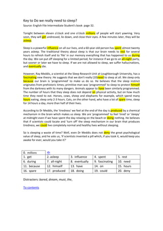 Key to Do we really need to sleep? 
Source: English File Intermediate Student's book  page 32. 
 
Tonight  between  eleven  o'clock  and  one  o'clock  millions  of  people  will  start  yawning.  Very 
soon, they will get undressed, lie down, and close their eyes. A few minutes later, they will be 
asleep. 
 
Sleep is a powerful influence on all our lives, and a 60‐year‐old person has spent almost twenty 
years  asleep.  The  traditional  theory  about  sleep  is  that  our  brain  needs  to  rest  for  several 
hours to refresh itself and to 'file' in our memory everything that has happened to us during 
the day. We can put off sleeping for a limited period, for instance if we go to an all‐night party, 
but sooner or later we have to sleep. If we are not allowed to sleep, we suffer hallucinations, 
and eventually die. 
 
However, Ray Meddis, a scientist at the Sleep Research Unit at Loughborough University, has a 
fascinating new theory. He suggests that we don't really (10)need to sleep at all. We sleep only 
because  our  brain  is  'programmed'  to  make  us  do  so.  He  believes  that  the  sleep  instinct 
originates from prehistoric times; primitive man was 'programmed' to sleep to protect himself 
from the darkness with its many dangers. Animals appear to have been similarly programmed. 
The number of hours that they sleep does not depend on physical activity, but on how much 
time they need to eat. Horses, cows, sheep and elephants for example, which spend  many 
hours eating, sleep only 2‐3 hours. Cats, on the other hand, who have a lot of spare time, sleep 
for 14 hours a day, more than half of their lives. 
 
According to Dr Meddis, the 'tiredness' we feel at the end of the day is produced by a chemical 
mechanism in the brain which makes us sleep. We are 'programmed' to feel 'tired' or 'sleepy' 
at midnight even if we have spent the day relaxing on the beach or doing nothing. He believes 
that if scientists could locate and 'turn off' the sleep mechanism in our brain that produces 
tiredness, we could live completely normal and healthy lives without sleeping. 
 
So is sleeping a waste of time? Well, even Dr Meddis does not deny the great psychological 
value of sleep, and he asks us, 'if scientists invented a pill which, if you took it, would keep you 
awake for ever, would you take it?' 
 
 
0.  millions       
1.  get  2. asleep  3.  influence  4.  spent  5.  rest 
6.  during  7.  all‐night  8.  eventually  9.  fascinating  10.  need 
11.  because  12.  himself  13.  have  14.  on  15.  hours 
16.  spare  17.  produced  18.  doing  19.  could  20.  deny 
 
Distracters: bored, dream, must, the,  
 
To contents 
 