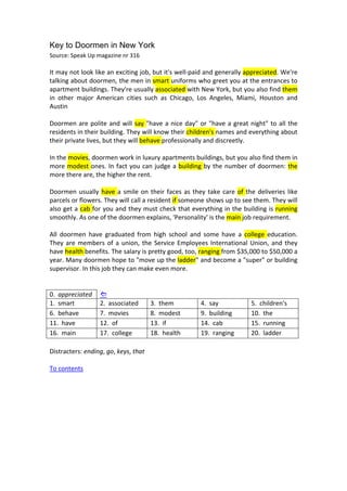 Key to Doormen in New York
Source: Speak Up magazine nr 316 
 
It may not look like an exciting job, but it's well‐paid and generally appreciated. We're 
talking about doormen, the men in smart uniforms who greet you at the entrances to 
apartment buildings. They're usually associated with New York, but you also find them 
in  other  major  American  cities  such  as  Chicago,  Los  Angeles,  Miami,  Houston  and 
Austin 
 
Doormen are polite and will say "have a nice day" or "have a great night" to all the 
residents in their building. They will know their children's names and everything about 
their private lives, but they will behave professionally and discreetly. 
 
In the movies, doormen work in luxury apartments buildings, but you also find them in 
more modest ones. In fact you can judge a building by the number of doormen: the 
more there are, the higher the rent.  
 
Doormen usually have a smile on their faces as they take care of the deliveries like 
parcels or flowers. They will call a resident if someone shows up to see them. They will 
also get a cab for you and they must check that everything in the building is running 
smoothly. As one of the doormen explains, 'Personality' is the main job requirement. 
 
All  doormen  have  graduated  from  high  school  and  some  have  a  college  education. 
They are members of a union, the Service Employees International Union, and they 
have health benefits. The salary is pretty good, too, ranging from $35,000 to $50,000 a 
year. Many doormen hope to "move up the ladder" and become a "super" or building 
supervisor. In this job they can make even more. 
 
 
0.  appreciated       
1.  smart  2.  associated  3.  them  4.  say  5.  children's 
6.  behave  7.  movies  8.  modest  9.  building  10.  the 
11.  have  12.  of  13.  if  14.  cab  15.  running 
16.  main  17.  college  18.  health  19.  ranging  20.  ladder 
 
Distracters: ending, go, keys, that 
 
To contents 
 