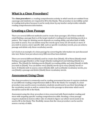 What Is a Cloze Procedure?
The cloze procedure is a reading comprehension activity in which words are omitted from
a passage and students are required to fill in the blanks. This procedure is incredibly useful
in reading instruction because it can be easily done by any teacher and provides valuable
reading comprehension information.
Creating a Cloze Passage
There are several different methods used to create cloze passages. All of these methods
entail finding a passage that is at the target student's reading level and deleting words in a
pattern. The range for deleting words depends on reading ability and what kind of skills
you wish to assess. You can delete every five words up to every 10-20 words or more. If
you wish to assess a more specific skill, such as specific vocabulary words, you can select a
passage and delete only those vocabulary words.
Let's look at an example of a cloze passage by converting the information we just discussed
into text. Notice how just about every fifth word has been deleted.
There are several different (blank) used to create cloze (blank). All of these (blank) entail
finding a passage (blank) is at the target (blank) reading level and deleting (blank) in a
pattern. The (blank) for deleting words (blank) on reading ability and what (blank) of skills
you wish to (blank). You can delete every (blank) words up to every (blank) words or
more. If (blank) wish to assess a more (blank) skill, such as (blank) vocabulary words, you
can (blank) a passage and delete (blank) those vocabulary words.
Assessment Using Cloze
The cloze procedure is commonly used in reading assessment because it requires students
to use different reading comprehension skills to fill in the blank. For example, if a cloze
procedure was used to assess vocabulary, students would need to use their knowledge of
the vocabulary words as well as context clues in the passage to determine which word
should be used to fill in the blank.
Assessment using the cloze procedure is less concerned with fluent student reading and
more with targeting specific reading comprehension skills. Reading a cloze passage
requires students to look to either side of a blank to figure out which word needs to be
used to fill in the blank. This flexibility means that the cloze procedure can be used to
assess a variety of skills.
 