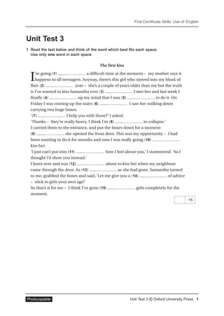 First Certificate Skills: Use of English
Unit Test 3 © Oxford University Press 1Photocopiable
Unit Test 3
1 Read the text below and think of the word which best fits each space.
Use only one word in each space
The ﬁrst kiss
I’m going (1) .......………..…. a difﬁcult time at the moment – my mother says it
happens to all teenagers. Anyway, there’s this girl who moved into my block of
flats (2) .......………..…. year – she’s a couple of years older than me but the truth
is I’ve wanted to kiss Samantha ever (3) .......………..…. I met her and last week I
ﬁnally (4) .......………..…. up my mind that I was (5) .......………..…. to do it. On
Friday I was coming up the stairs (6) .......………..…. I saw her walking down
carrying two huge boxes.
‘(7) .......………..…. I help you with those?’ I asked.
‘Thanks – they’re really heavy, I think I’m (8) .......………..…. to collapse.’
I carried them to the entrance, and put the boxes down for a moment
(9) .......………..…. she opened the front door. This was my opportunity – I had
been wanting to do it for months and now I was really going (10) .......………..….
kiss her.
‘I just can’t put into (11) .......………..…. how I feel about you,’ I stammered. ‘So I
thought I’d show you instead.’
I leant over and was (12) .......………..…. about to kiss her when my neighbour
came through the door. As (13) .......………..…. as she had gone, Samantha turned
to me, grabbed the boxes and said, ‘Let me give you a (14) .......………..…. of advice
– stick to girls your own age!’
So that’s it for me – I think I’ve gone (15) .......………..…. girls completely for the
moment.
15
 