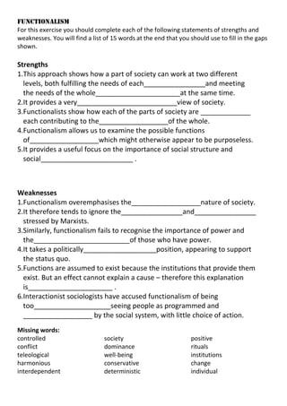 FUNCTIONALISM
For this exercise you should complete each of the following statements of strengths and
weaknesses. You will find a list of 15 words at the end that you should use to fill in the gaps
shown.

Strengths
1.This approach shows how a part of society can work at two different
levels, both fulfilling the needs of each________________and meeting
the needs of the whole______________________at the same time.
2.It provides a very__________________________view of society.
3.Functionalists show how each of the parts of society are _____________
each contributing to the__________________of the whole.
4.Functionalism allows us to examine the possible functions
of__________________which might otherwise appear to be purposeless.
5.It provides a useful focus on the importance of social structure and
social________________________ .

Weaknesses
1.Functionalism overemphasises the__________________nature of society.
2.It therefore tends to ignore the________________and________________
stressed by Marxists.
3.Similarly, functionalism fails to recognise the importance of power and
the_________________________of those who have power.
4.It takes a politically___________________position, appearing to support
the status quo.
5.Functions are assumed to exist because the institutions that provide them
exist. But an effect cannot explain a cause – therefore this explanation
is______________________ .
6.Interactionist sociologists have accused functionalism of being
too____________________seeing people as programmed and
__________________ by the social system, with little choice of action.
Missing words:
controlled
conflict
teleological
harmonious
interdependent

society
dominance
well-being
conservative
deterministic

positive
rituals
institutions
change
individual

 
