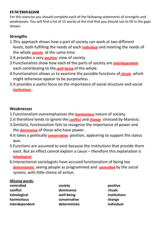 FUNCTIONALISM
For this exercise you should complete each of the following statements of strengths and
weaknesses. You will find a list of 15 words at the end that you should use to fill in the gaps
shown.

Strengths
1.This approach shows how a part of society can work at two different
levels, both fulfilling the needs of each individual and meeting the needs of
the whole society at the same time.
2.It provides a very positive view of society.
3.Functionalists show how each of the parts of society are interdependent
each contributing to the well-being of the whole.
4.Functionalism allows us to examine the possible functions of rituals which
might otherwise appear to be purposeless.
5.It provides a useful focus on the importance of social structure and social
institutions .

Weaknesses
1.Functionalism overemphasises the harmonious nature of society.
2.It therefore tends to ignore the conflict and change stressed by Marxists.
3.Similarly, functionalism fails to recognise the importance of power and
the dominance of those who have power.
4.It takes a politically conservative position, appearing to support the status
quo.
5.Functions are assumed to exist because the institutions that provide them
exist. But an effect cannot explain a cause – therefore this explanation is
teleological.
6.Interactionist sociologists have accused functionalism of being too
deterministic seeing people as programmed and controlled by the social
system, with little choice of action.
Missing words:
controlled
conflict
teleological
harmonious
interdependent

society
dominance
well-being
conservative
deterministic

positive
rituals
institutions
change
individual

 