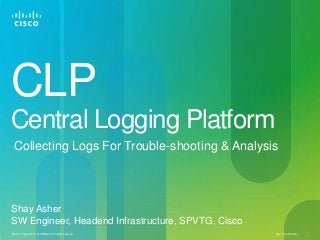 Cisco Confidential© 2011 Cisco and/or its affiliates. All rights reserved. 1
CLP
Central Logging Platform
Collecting Logs For Trouble-shooting & Analysis
Shay Asher
SW Engineer, Headend Infrastructure, SPVTG, Cisco
 