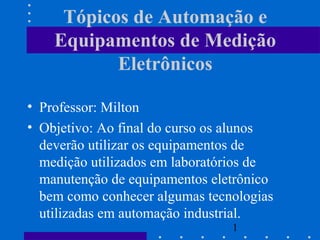 1
Tópicos de Automação e
Equipamentos de Medição
Eletrônicos
• Professor: Milton
• Objetivo: Ao final do curso os alunos
deverão utilizar os equipamentos de
medição utilizados em laboratórios de
manutenção de equipamentos eletrônico
bem como conhecer algumas tecnologias
utilizadas em automação industrial.
 