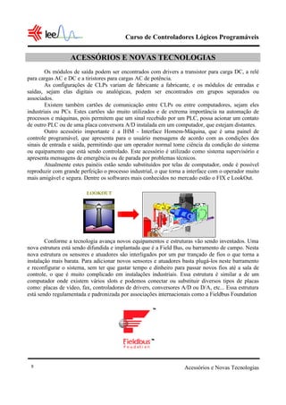 Curso de Controladores Lógicos Programáveis
Acessórios e Novas Tecnologias8
ACESSÓRIOS E NOVAS TECNOLOGIAS
Os módulos de saída podem ser encontrados com drivers a transistor para carga DC, a relé
para cargas AC e DC e a tiristores para cargas AC de potência.
As configurações de CLPs variam de fabricante a fabricante, e os módulos de entradas e
saídas, sejam elas digitais ou analógicas, podem ser encontrados em grupos separados ou
associados.
Existem também cartões de comunicação entre CLPs ou entre computadores, sejam eles
industriais ou PCs. Estes cartões são muito utilizados e de extrema importância na automação de
processos e máquinas, pois permitem que um sinal recebido por um PLC, possa acionar um contato
de outro PLC ou de uma placa conversora A/D instalada em um computador, que estejam distantes.
Outro acessório importante é a IHM - Interface Homem-Máquina, que é uma painel de
controle programável, que apresenta para o usuário mensagens de acordo com as condições dos
sinais de entrada e saída, permitindo que um operador normal tome ciência da condição do sistema
ou equipamento que está sendo controlado. Este acessório é utilizado como sistema supervisório e
apresenta mensagens de emergência ou de parada por problemas técnicos.
Atualmente estes painéis estão sendo substituídos por telas de computador, onde é possível
reproduzir com grande perfeição o processo industrial, o que torna a interface com o operador muito
mais amigável e segura. Dentre os softwares mais conhecidos no mercado estão o FIX e LookOut.
Conforme a tecnologia avança novos equipamentos e estruturas vão sendo inventados. Uma
nova estrutura está sendo difundida e implantada que é a Field Bus, ou barramento de campo. Nesta
nova estrutura os sensores e atuadores são interligados por um par trançado de fios o que torna a
instalação mais barata. Para adicionar novos sensores e atuadores basta plugá-los neste barramento
e reconfigurar o sistema, sem ter que gastar tempo e dinheiro para passar novos fios até a sala de
controle, o que é muito complicado em instalações industriais. Essa estrutura é similar a de um
computador onde existem vários slots e podemos conectar ou substituir diversos tipos de placas
como: placas de vídeo, fax, controladoras de drivers, conversores A/D ou D/A, etc... Essa estrutura
está sendo regulamentada e padronizada por associações internacionais como a Fieldbus Foundation
LOOKOUT
 