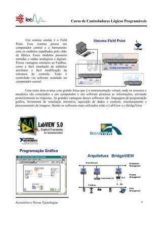 Curso de Controladores Lógicos Programáveis
Acessórios e Novas Tecnologias 9
Uma outra área avança com grande força que é a instrumentação virtual, onde os sensores e
atuadores são conectados a um computador e um software processa as informações, enviando
posteriormente as respostas. As grandes vantagens desses softwares são: linguagem de programação
gráfica, ferramenta de simulação interativa, aquisição de dados e controle, monitoramento e
processamento de imagens. Dentre os softwares mais utilizados estão o LabView e o BridgeView.
Um sistema similar é o Field
Point. Esse sistema possui um
computador central e o barramento
com os módulos espalhados pelo chão
de fábrica. Esses módulos possuem
entradas e saídas analógicas e digitais.
Possui vantagens similares ao Fiedbus,
como a fácil instalação de módulos
auxiliares e fácil modificação da
estrutura de controle. Tudo é
controlado via software instalado no
computador central.
Programação Gráfica
 