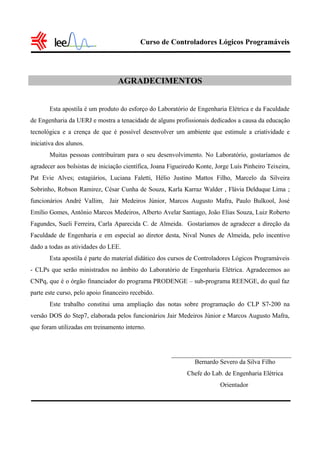 Curso de Controladores Lógicos Programáveis
AGRADECIMENTOS
Esta apostila é um produto do esforço do Laboratório de Engenharia Elétrica e da Faculdade
de Engenharia da UERJ e mostra a tenacidade de alguns profissionais dedicados a causa da educação
tecnológica e a crença de que é possível desenvolver um ambiente que estimule a criatividade e
iniciativa dos alunos.
Muitas pessoas contribuíram para o seu desenvolvimento. No Laboratório, gostaríamos de
agradecer aos bolsistas de iniciação científica, Joana Figueiredo Konte, Jorge Luís Pinheiro Teixeira,
Pat Evie Alves; estagiários, Luciana Faletti, Hélio Justino Mattos Filho, Marcelo da Silveira
Sobrinho, Robson Ramirez, César Cunha de Souza, Karla Karraz Walder , Flávia Delduque Lima ;
funcionários André Vallim, Jair Medeiros Júnior, Marcos Augusto Mafra, Paulo Bulkool, José
Emílio Gomes, Antônio Marcos Medeiros, Alberto Avelar Santiago, João Elias Souza, Luiz Roberto
Fagundes, Sueli Ferreira, Carla Aparecida C. de Almeida. Gostaríamos de agradecer a direção da
Faculdade de Engenharia e em especial ao diretor desta, Nival Nunes de Almeida, pelo incentivo
dado a todas as atividades do LEE.
Esta apostila é parte do material didático dos cursos de Controladores Lógicos Programáveis
- CLPs que serão ministrados no âmbito do Laboratório de Engenharia Elétrica. Agradecemos ao
CNPq, que é o órgão financiador do programa PRODENGE – sub-programa REENGE, do qual faz
parte este curso, pelo apoio financeiro recebido.
Este trabalho constitui uma ampliação das notas sobre programação do CLP S7-200 na
versão DOS do Step7, elaborada pelos funcionários Jair Medeiros Júnior e Marcos Augusto Mafra,
que foram utilizadas em treinamento interno.
Bernardo Severo da Silva Filho
Chefe do Lab. de Engenharia Elétrica
Orientador
 