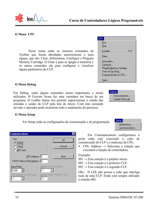 Curso de Controladores Lógicos Programáveis
Siemens SIMATIC S7-20016
O Menu CPU
O Menu Debug
O Menu Setup
Em Debug, estão alguns comandos muito importantes e muito
utilizados. O Execute Scans faz uma varredura em busca de um
programa. O Ladder Status nos permite supervisionar o estado das
entradas e saídas do CLP pela tela do micro. Com este comando
ativado o operador pode monitorar todo o andamento do processo.
Neste menu estão os mesmos comandos do
Toolbar que foram abordados anteriormente e mais
alguns, que são: Clear, Information, Configure e Program
Memory Cartridge. O Clear é para se apagar a memória e
os outros comandos são para configurar e visualizar
alguns parâmetros do CLP.
Em Setup estão as configurações de comunicação e de programação.
Em Communications configuramos a
porta onde está conectado o cabo de
comunicação do CLP e o endereço da CPU.
• CPU Address → Seleciona a estação que
executará a função de controladora.
Exemplo:
001 → Esta estação é o próprio micro.
002 → Esta estação é o primeiro CLP.
003 → Esta estação é o segundo CLP.
Obs.: O LEE não possui o cabo que interliga
mais de uma CLP. Então será sempre utilizado
a estação 002.
 