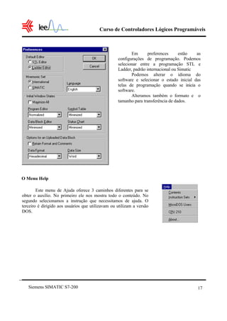 Curso de Controladores Lógicos Programáveis
Siemens SIMATIC S7-200 17
O Menu Help
Em preferences estão as
configurações de programação. Podemos
selecionar entre a programação STL e
Ladder, padrão internacional ou Simatic
Podemos alterar o idioma do
software e selecionar o estado inicial das
telas de programação quando se inicia o
software.
Alteramos também o formato e o
tamanho para transferência de dados.
Este menu de Ajuda oferece 3 caminhos diferentes para se
obter o auxílio. No primeiro ele nos mostra todo o conteúdo. No
segundo selecionamos a instrução que necessitamos de ajuda. O
terceiro é dirigido aos usuários que utilizavam ou utilizam a versão
DOS.
 