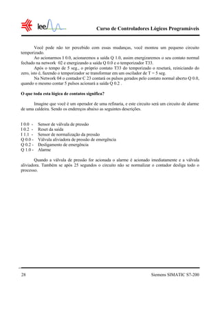Curso de Controladores Lógicos Programáveis
Siemens SIMATIC S7-20028
Você pode não ter percebido com essas mudanças, você montou um pequeno circuito
temporizado.
Ao acionarmos I 0.0, acionaremos a saída Q 1.0, assim energizaremos o seu contato normal
fechado na network 02 e energizando a saída Q 0.0 e o temporizador T33.
Após o tempo de 5 seg., o próprio contato T33 do temporizado o resetará, reiniciando do
zero, isto é, fazendo o temporizador se transformar em um oscilador de T = 5 seg.
Na Network 04 o contador C 23 contará os pulsos gerados pelo contato normal aberto Q 0.0,
quando o mesmo contar 5 pulsos acionará a saída Q 0.2 .
O que toda esta lógica de contatos significa?
Imagine que você é um operador de uma refinaria, e este circuito será um circuito de alarme
de uma caldeira. Sendo os endereços abaixo as seguintes descrições.
I 0.0 - Sensor de válvula de pressão
I 0.2 - Reset da saída
I 1.1 - Sensor de normalização da pressão
Q 0.0 - Válvula aliviadora de pressão de emergência
Q 0.2 - Desligamento de emergência
Q 1.0 - Alarme
Quando a válvula de pressão for acionada o alarme é acionado imediatamente e a válvula
aliviadora. Também se após 25 segundos o circuito não se normalizar o contador desliga todo o
processo.
 