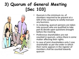 3) Quorum of General Meeting
[Sec 103]
• Quorum is the minimum no. of
members required to be present at a
GM of the company to validly transact
any business.
• In reckoning, quorum persons are taken
into account who are qualified to take
part & decide upon questions brought
before the meeting
• Preference shareholders are not
counted in quorum, unless there is some
matter affecting their rights.
• In case of joint shareholders only 1 one
shareholder as per the order in which
their name appears in the register of
members shall be counted towards
quorum
 