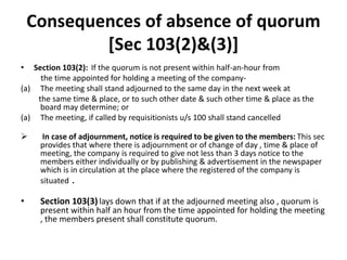 Consequences of absence of quorum
[Sec 103(2)&(3)]
• Section 103(2): If the quorum is not present within half-an-hour from
the time appointed for holding a meeting of the company-
(a) The meeting shall stand adjourned to the same day in the next week at
the same time & place, or to such other date & such other time & place as the
board may determine; or
(a) The meeting, if called by requisitionists u/s 100 shall stand cancelled
 In case of adjournment, notice is required to be given to the members: This sec
provides that where there is adjournment or of change of day , time & place of
meeting, the company is required to give not less than 3 days notice to the
members either individually or by publishing & advertisement in the newspaper
which is in circulation at the place where the registered of the company is
situated .
• Section 103(3) lays down that if at the adjourned meeting also , quorum is
present within half an hour from the time appointed for holding the meeting
, the members present shall constitute quorum.
 