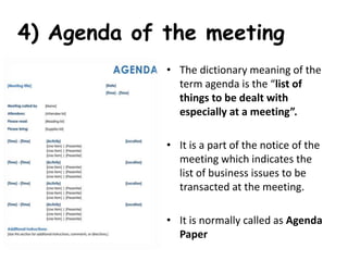 4) Agenda of the meeting
• The dictionary meaning of the
term agenda is the “list of
things to be dealt with
especially at a meeting”.
• It is a part of the notice of the
meeting which indicates the
list of business issues to be
transacted at the meeting.
• It is normally called as Agenda
Paper
 