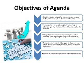 Objectives of Agenda
•To bring in to the notice of all the members in advance
that, what matters will be discussed at the time
•It enables the members to prepare their strategy in
advance regarding the issues that will be discussed at the
meeting
•It helps to remove the confusion among the minds of
members if any regarding the purpose of the meeting
•To prevent many questions being put to the chairman,
which are usually raised by members having insufficient
information
•To bring discipline among members while in the meeting
 
