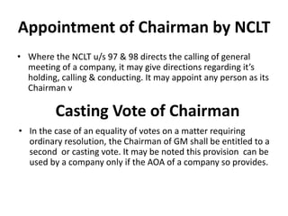 Appointment of Chairman by NCLT
• Where the NCLT u/s 97 & 98 directs the calling of general
meeting of a company, it may give directions regarding it’s
holding, calling & conducting. It may appoint any person as its
Chairman v
Casting Vote of Chairman
• In the case of an equality of votes on a matter requiring
ordinary resolution, the Chairman of GM shall be entitled to a
second or casting vote. It may be noted this provision can be
used by a company only if the AOA of a company so provides.
 