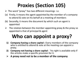 Proxies (Section 105)
 The word “proxy” has two different meanings i.e.
(a) Firstly, it means the agent appointed by the member of a company
to attend & vote on his behalf at a meeting of members
(b) Secondly, it means the document by which such an agent is
appointed
 The relation between the member appointing proxy & the proxy so
appointed is that of principal & agent
Who can appoint a proxy?
1) Company having a share capital : Every members of the company
who is entitled to attend & vote at the meeting can appoint a
proxy.
2) Company not having a share capital : `his right is available only if
the articles make a specific provision for it.
 A proxy need not to be a member of the company
 
