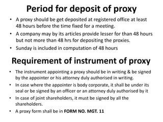 Period for deposit of proxy
• A proxy should be get deposited at registered office at least
48 hours before the time fixed for a meeting.
• A company may by its articles provide lesser for than 48 hours
but not more than 48 hrs for depositing the proxies.
• Sunday is included in computation of 48 hours
Requirement of instrument of proxy
• The instrument appointing a proxy should be in writing & be signed
by the appointer or his attorney duly authorised in writing.
• In case where the appointer is body corporate, it shall be under its
seal or be signed by an officer or an attorney duly authorised by it
• In case of joint shareholders, it must be signed by all the
shareholders.
• A proxy form shall be in FORM NO. MGT. 11
 