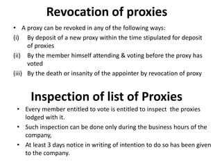 Revocation of proxies
• A proxy can be revoked in any of the following ways:
(i) By deposit of a new proxy within the time stipulated for deposit
of proxies
(ii) By the member himself attending & voting before the proxy has
voted
(iii) By the death or insanity of the appointer by revocation of proxy
Inspection of list of Proxies
• Every member entitled to vote is entitled to inspect the proxies
lodged with it.
• Such inspection can be done only during the business hours of the
company,
• At least 3 days notice in writing of intention to do so has been given
to the company.
 