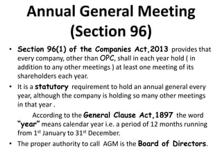 Annual General Meeting
(Section 96)
• Section 96(1) of the Companies Act,2013 provides that
every company, other than OPC, shall in each year hold ( in
addition to any other meetings ) at least one meeting of its
shareholders each year.
• It is a statutory requirement to hold an annual general every
year, although the company is holding so many other meetings
in that year .
According to the General Clause Act,1897 the word
“year” means calendar year i.e. a period of 12 months running
from 1st January to 31st December.
• The proper authority to call AGM is the Board of Directors.
 