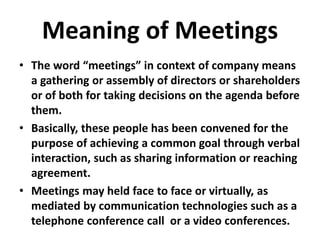 Meaning of Meetings
• The word “meetings” in context of company means
a gathering or assembly of directors or shareholders
or of both for taking decisions on the agenda before
them.
• Basically, these people has been convened for the
purpose of achieving a common goal through verbal
interaction, such as sharing information or reaching
agreement.
• Meetings may held face to face or virtually, as
mediated by communication technologies such as a
telephone conference call or a video conferences.
 