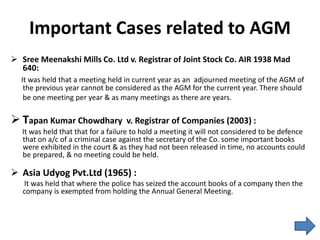 Important Cases related to AGM
 Sree Meenakshi Mills Co. Ltd v. Registrar of Joint Stock Co. AIR 1938 Mad
640:
It was held that a meeting held in current year as an adjourned meeting of the AGM of
the previous year cannot be considered as the AGM for the current year. There should
be one meeting per year & as many meetings as there are years.
 Tapan Kumar Chowdhary v. Registrar of Companies (2003) :
It was held that that for a failure to hold a meeting it will not considered to be defence
that on a/c of a criminal case against the secretary of the Co. some important books
were exhibited in the court & as they had not been released in time, no accounts could
be prepared, & no meeting could be held.
 Asia Udyog Pvt.Ltd (1965) :
It was held that where the police has seized the account books of a company then the
company is exempted from holding the Annual General Meeting.
 