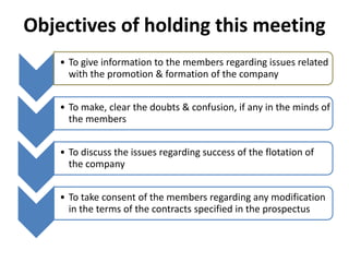 Objectives of holding this meeting
• To give information to the members regarding issues related
with the promotion & formation of the company
• To make, clear the doubts & confusion, if any in the minds of
the members
• To discuss the issues regarding success of the flotation of
the company
• To take consent of the members regarding any modification
in the terms of the contracts specified in the prospectus
 