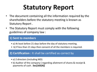 Statutory Report
• The document containing all the information required by the
shareholders before the statutory meeting is known as
Statutory Report .
• The Statutory Report must comply with the following
guidelines of company law :
1) Sent to members
• a) At least before 21 days before the day of statutory meeting.
• b) If less than 21 days then consent of all the members is required.
2) Certification : It shall be certified as correct by
• a) 2 directors (including MD)
• b) Auditor of the company ( regarding allotment of shares & receipt &
payments of cash . Sec[165(4)]
 