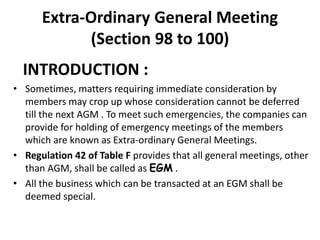 Extra-Ordinary General Meeting
(Section 98 to 100)
INTRODUCTION :
• Sometimes, matters requiring immediate consideration by
members may crop up whose consideration cannot be deferred
till the next AGM . To meet such emergencies, the companies can
provide for holding of emergency meetings of the members
which are known as Extra-ordinary General Meetings.
• Regulation 42 of Table F provides that all general meetings, other
than AGM, shall be called as EGM .
• All the business which can be transacted at an EGM shall be
deemed special.
 