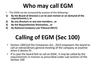Who may call EGM
• The EGM can be convened by anyone of the following:-
1) By the Board of directors ( on its own motion or on demand of the
requisitionists ), or
2) By any directors or any two members , or
3) By the Requisitionists themselves , or
4) By National Company Law Tribunal (NCLT)
Calling of EGM (Sec 100)
• Section 100(1)of the Companies Act , 2013 empowers the board to
call an extraordinary general meeting of the company at anytime
when it deems fit .
• If in case the board fails to call an EGM , it may be called by the
requisitionists in manner as prescribed under sub sections of the
Section 100
 