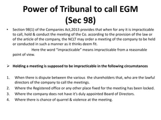 Power of Tribunal to call EGM
(Sec 98)
• Section 98(1) of the Companies Act,2013 provides that when for any it is impracticable
to call, hold & conduct the meeting of the Co. according to the provision of the law or
of the article of the company, the NCLT may order a meeting of the company to be held
or conducted in such a manner as it thinks deem fit.
Here the word “impracticable” means impracticable from a reasonable
point of view.
 Holding a meeting is supposed to be impracticable in the following circumstances
1. When there is dispute between the various the shareholders that, who are the lawful
directors of the company to call the meetings.
2. Where the Registered office or any other place fixed for the meeting has been locked.
3. Where the company does not have it’s duly appointed Board of Directors.
4. Where there is chance of quarrel & violence at the meeting.
 
