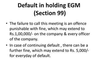 Default in holding EGM
(Section 99)
• The failure to call this meeting is an offence
punishable with fine, which may extend to
Rs.1,00,000/- on the company & every officer
of the company.
• In case of continuing default , there can be a
further fine, which may extend to Rs. 5,000/-
for everyday of default.
 