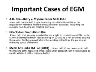 Important Cases of EGM
• A.D. Chaudhary v. Mysore Paper Mills Ltd.:
It was held that the BOD is right in refusing to call & hold an EGM on the
requisition of members where there is an order of injunction, restraining the
company from holding any meeting is in force.
• LIC of India v. Escorts Ltd . (1986)
It was held that as every shareholder has a right to requisition an EGM , so he
cannot be restrained from requisitioning an EGM & he is not bound to disclose
the reasons for the removal where the meeting get held for the purpose of
removing bunch of directors
• Metal box India Ltd , re (2001) : It was held it’s not necessary to held
the meeting at the registered office so resolution passed at such meeting would be
equally valid as it held at registered office.
 