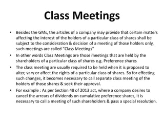 Class Meetings
• Besides the GMs, the articles of a company may provide that certain matters
affecting the interest of the holders of a particular class of shares shall be
subject to the consideration & decision of a meeting of those holders only,
such meetings are called “Class Meetings”
• In other words Class Meetings are those meetings that are held by the
shareholders of a particular class of shares e.g. Preference shares
• The class meeting are usually required to be held when it is proposed to
alter, vary or affect the rights of a particular class of shares. So for effecting
such changes, it becomes necessary to call separate class meeting of the
holders of those shares & seek their approval.
• For example : As per Section 48 of 2013 act, where a company desires to
cancel the arrears of dividends on cumulative preference shares, it is
necessary to call a meeting of such shareholders & pass a special resolution.
 