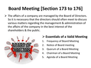 Board Meeting [Section 173 to 176]
 The affairs of a company are managed by the Board of Directors.
So it is necessary that the directors should often meet to discuss
various matters regarding the management & administration of
the affairs of the company in the best interest of the
shareholders & the public.
 Essentials of a Valid Meeting
1. Frequency of Board Meeting
2. Notice of Board meeting
3. Quorum of a Board Meeting
4. Chairman of a Board Meeting
5. Agenda of a Board Meeting
 