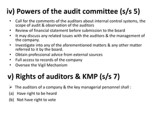 iv) Powers of the audit committee (s/s 5)
• Call for the comments of the auditors about internal control systems, the
scope of audit & observation of the auditors
• Review of financial statement before submission to the board
• It may discuss any related issues with the auditors & the management of
the company.
• Investigate into any of the aforementioned matters & any other matter
referred to it by the board.
• Obtain professional advice from external sources
• Full access to records of the company
• Oversee the Vigil Mechanism
v) Rights of auditors & KMP (s/s 7)
 The auditors of a company & the key managerial personnel shall :
(a) Have right to be heard
(b) Not have right to vote
 