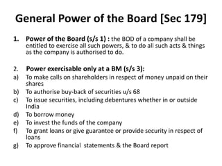 General Power of the Board [Sec 179]
1. Power of the Board (s/s 1) : the BOD of a company shall be
entitled to exercise all such powers, & to do all such acts & things
as the company is authorised to do.
2. Power exercisable only at a BM (s/s 3):
a) To make calls on shareholders in respect of money unpaid on their
shares
b) To authorise buy-back of securities u/s 68
c) To issue securities, including debentures whether in or outside
India
d) To borrow money
e) To invest the funds of the company
f) To grant loans or give guarantee or provide security in respect of
loans
g) To approve financial statements & the Board report
 