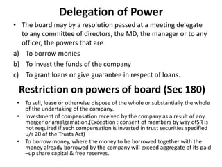 Delegation of Power
• The board may by a resolution passed at a meeting delegate
to any committee of directors, the MD, the manager or to any
officer, the powers that are
a) To borrow monies
b) To invest the funds of the company
c) To grant loans or give guarantee in respect of loans.
Restriction on powers of board (Sec 180)
• To sell, lease or otherwise dispose of the whole or substantially the whole
of the undertaking of the company.
• Investment of compensation received by the company as a result of any
merger or amalgamation.(Exception : consent of members by way ofSR is
not required if such compensation is invested in trust securities specified
u/s 20 of the Trusts Act)
• To borrow money, where the money to be borrowed together with the
money already borrowed by the company will exceed aggregate of its paid
–up share capital & free reserves.
 