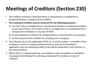 Meetings of Creditors (Section 230)
• The creditors meeting is convened where a compromise or arrangement is
proposed between a company & its creditors.
• The meeting of creditors may be convened for the following purposes:-
a) To enter into an arrangement or a compromise between a company & creditors
or any class of them, or for them, or for an arrangement or a compromise b/w a
company & its members or any class of them.
b) To seek approval of creditors for amalgamation or reconstruction of a company
c) To seek consent of the creditors for winding up of a company.
 The tribunal may on the application of the co. or of any creditor or member of the
company, in case of a company being wound up even on the liquidator’s
application may call meeting by order, to be held & conducted in such manner as
the tribunal directs.
 Where the Co. is being wound up, any creditor or class of creditors or liquidators
may apply to the tribunal for ordering a meeting of the creditors or class of
creditors.
 