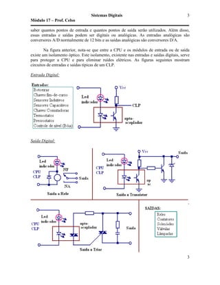 Sistemas Digitais
Módulo 17 – Prof. Celso
3
3
saber quantos pontos de entrada e quantos pontos de saída serão utilizados. Além disso,
essas entradas e saídas podem ser digitais ou analógicas. As entradas analógicas são
conversores A/D normalmente de 12 bits e as saídas analógicas são conversores D/A.
Na figura anterior, nota-se que entre a CPU e os módulos de entrada ou de saída
existe um isolamento óptico. Este isolamento, existente nas entradas e saídas digitais, serve
para proteger a CPU e para eliminar ruídos elétricos. As figuras seguintes mostram
circuitos de entradas e saídas típicas de um CLP.
Entrada Digital:
Saída Digital:
 