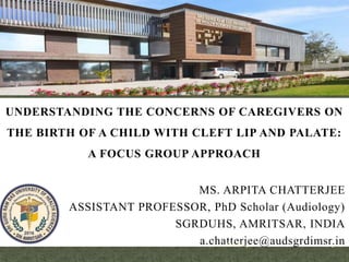 UNDERSTANDING THE CONCERNS OF CAREGIVERS ON
THE BIRTH OF A CHILD WITH CLEFT LIP AND PALATE:
A FOCUS GROUP APPROACH
MS. ARPITA CHATTERJEE
ASSISTANT PROFESSOR, PhD Scholar (Audiology)
SGRDUHS, AMRITSAR, INDIA
a.chatterjee@audsgrdimsr.in
1/26/2023 1
 
