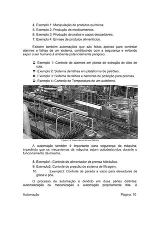 4.
5.
6.
7.

Exemplo 1: Manipulação de produtos químicos.
Exemplo 2: Produção de medicamentos.
Exemplo 3: Produção de pratos e copos descartáveis.
Exemplo 4: Envase de produtos alimentícios.

Existem também automações que são feitas apenas para controlar
alarmes e falhas de um sistema, contribuindo com a segurança e evitando
expor o ser humano à ambiente potencialmente perigoso.
 Exemplo 1: Controle de alarmes em planta de extração de óleo de
soja.
 Exemplo 2: Sistema de falhas em plataforma de petróleo.
 Exemplo 3: Sistema de falhas e barreiras de proteção para prensas.
 Exemplo 4: Controle de Temperatura de um autoforno.

Figura 1-2 Vista interna de uma fábrica

A automação também é importante para segurança da máquina,
impedindo que os mecanismos da máquina sejam autodestruídos durante o
funcionamento da mesma.
8. Exemplo1: Controle de alimentador de prensa hidráulica.
9. Exemplo2: Controle de pressão de sistema de filtragem.
10.
Exemplo3: Controle de parada a vazio para elevadores de
grãos e pós.
O processo de automação é dividido em duas partes distintas:
automatização ou mecanização e automação propriamente dita. A
Automação

Página: 10

 