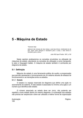 5 - Máquina de Estado
“Somente Hoje
dedicarei dez minutos de meu tempo a uma boa leitura, lembrando-me de
que, assim como alimento é necessário para o corpo, a boa leitura é
necessária para a alma.”
João XXIII apud Puebla, 1997, p.100

Neste capítulo analisaremos os conceitos envolvidos na utilização de
máquinas de estado, abordando os conceitos de utilização e como transportálo para a linguagem ladder. A máquina de estado também é conhecida por
diagrama de estado.

5.1 Definição
Máquina de estado é uma ferramenta gráfica de auxilio a programação
que permite representar o funcionamento de um sistema através de estados de
funcionamento e as transições entre os estados.
5.1.1 Estado
O estado é o espaço reservado do diagrama que define uma ação no
acionamento do sistema. A todo estado é associada no mínimo uma ação e um
número que identifica este estado.
O número associado ao estado deve ser único, não podendo ser
repetido a outro estado dentro do mesmo diagrama. A numeração dos estados
não precisa ser seqüencial e deve ser utilizada a melhor forma de organização
Automação
100

Página:

 