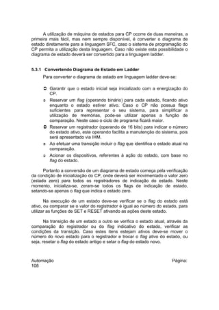 A utilização de máquina de estados para CP ocorre de duas maneiras, a
primeira mais fácil, mas nem sempre disponível, é converter o diagrama de
estado diretamente para a linguagem SFC, caso o sistema de programação do
CP permita a utilização desta linguagem. Caso não existe esta possibilidade o
diagrama de estado deverá ser convertido para a linguagem ladder.
5.3.1 Convertendo Diagrama de Estado em Ladder
Para converter o diagrama de estado em linguagem ladder deve-se:
 Garantir que o estado inicial seja inicializado com a energização do
CP.
 Reservar um flag (operando binário) para cada estado, ficando ativo
enquanto o estado estiver ativo. Caso o CP não possua flags
suficientes para representar o seu sistema, para simplificar a
utilização de memórias, pode-se utilizar apenas a função de
comparação. Neste caso o ciclo de programa ficará maior.
 Reservar um registrador (operando de 16 bits) para indicar o número
do estado ativo, este operando facilita a manutenção do sistema, pois
será apresentado via IHM.
 Ao efetuar uma transição incluir o flag que identifica o estado atual na
comparação.
 Acionar os dispositivos, referentes à ação do estado, com base no
flag do estado.
Portanto a conversão de um diagrama de estado começa pela verificação
da condição de inicialização do CP, onde deverá ser movimentado o valor zero
(estado zero) para todos os registradores de indicação do estado. Neste
momento, inicializa-se, zeram-se todos os flags de indicação de estado,
setando-se apenas o flag que indica o estado zero.
Na execução de um estado deve-se verificar se o flag do estado está
ativo, ou comparar se o valor do registrador é igual ao número do estado, para
utilizar as funções de SET e RESET ativando as ações deste estado.
Na transição de um estado a outro se verifica o estado atual, através da
comparação do registrador ou do flag indicativo do estado, verificar as
condições da transição. Caso estes itens estejam ativos deve-se mover o
número do novo estado para o registrador e trocar o flag ativo do estado, ou
seja, resetar o flag do estado antigo e setar o flag do estado novo.

Automação
108

Página:

 