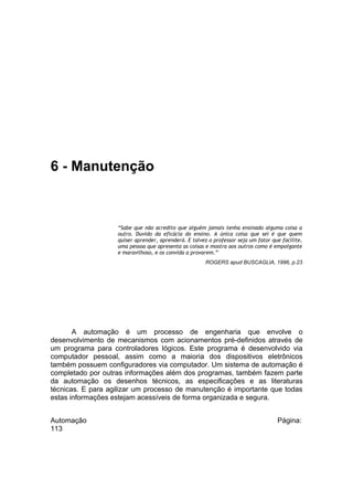 6 - Manutenção

“Sabe que não acredito que alguém jamais tenha ensinado alguma coisa a
outro. Duvido da eficácia do ensino. A única coisa que sei é que quem
quiser aprender, aprenderá. E talvez o professor seja um fator que facilite,
uma pessoa que apresenta as coisas e mostra aos outros como é empolgante
e maravilhoso, e os convida a provarem.”
ROGERS apud BUSCAGLIA, 1996, p.23

A automação é um processo de engenharia que envolve o
desenvolvimento de mecanismos com acionamentos pré-definidos através de
um programa para controladores lógicos. Este programa é desenvolvido via
computador pessoal, assim como a maioria dos dispositivos eletrônicos
também possuem configuradores via computador. Um sistema de automação é
completado por outras informações além dos programas, também fazem parte
da automação os desenhos técnicos, as especificações e as literaturas
técnicas. E para agilizar um processo de manutenção é importante que todas
estas informações estejam acessíveis de forma organizada e segura.
Automação
113

Página:

 