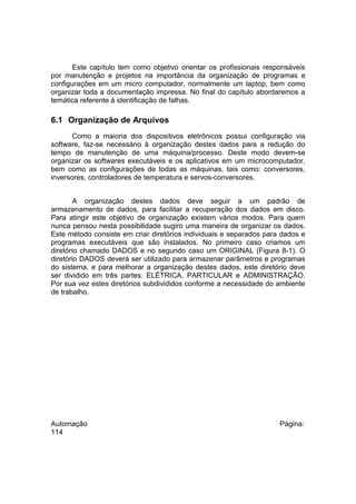 Este capítulo tem como objetivo orientar os profissionais responsáveis
por manutenção e projetos na importância da organização de programas e
configurações em um micro computador, normalmente um laptop, bem como
organizar toda a documentação impressa. No final do capítulo abordaremos a
temática referente à identificação de falhas.

6.1 Organização de Arquivos
Como a maioria dos dispositivos eletrônicos possui configuração via
software, faz-se necessário à organização destes dados para a redução do
tempo de manutenção de uma máquina/processo. Deste modo devem-se
organizar os softwares executáveis e os aplicativos em um microcomputador,
bem como as configurações de todas as máquinas, tais como: conversores,
inversores, controladores de temperatura e servos-conversores.
A organização destes dados deve seguir a um padrão de
armazenamento de dados, para facilitar a recuperação dos dados em disco.
Para atingir este objetivo de organização existem vários modos. Para quem
nunca pensou nesta possibilidade sugiro uma maneira de organizar os dados.
Este método consiste em criar diretórios individuais e separados para dados e
programas executáveis que são instalados. No primeiro caso criamos um
diretório chamado DADOS e no segundo caso um ORIGINAL (Figura 8-1). O
diretório DADOS deverá ser utilizado para armazenar parâmetros e programas
do sistema, e para melhorar a organização destes dados, este diretório deve
ser dividido em três partes: ELÉTRICA, PARTICULAR e ADMINISTRAÇÃO.
Por sua vez estes diretórios subdivididos conforme a necessidade do ambiente
de trabalho.

Automação
114

Página:

 